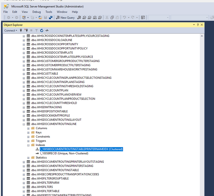 Machine generated alternative text:
Microsoft SQL Server Management Studio (Administrator) 
Edit View Debug Tools Window Help 
Object Explcru 
Connect • 
dbc.WHSCROSSDOCKINGTEMPLATESUPPLVSOURCESTAGlNG 
dbc.wHSCROSSDOCKLOAOLlNE 
dbc.WHSCROSSDOCKOPPORTUNlTY 
dbo.WHSCROSSDOCKOPPORTUNlTYPOLlCY 
dbc.WHSCROSSDOCKTEMPLATE 
dbc.wHSCROSSDOCKTEMPLATESUPPLYSOURCE 
dbc.WHscusTOMERGROUPPR00UCTFlLTERSTAGlNG 
dbc.WHSCUSTOMERPRODUCTFlLTERSTAGlNG 
dbc.WHSCUSTOMWAREHOUSEWORKTYPESTAGING 
dbc.wHSCUSTTABLE 
dbc.WHscyc:LECOUNTlNGPLANPR00UCTSELECT10NSTAGlNG 
dbc.WHSCYCLECOUNTlNGPLANSTAGlNG 
dbc.WHSCYCLECOUUTlNGTHRESHOLDSTAGlNG 
dbc.WHSCYCLECOUNTPLAN 
dbc.WHSCVCLECOUNTPLANOVERVlEW 
dbo.WHSCYCLECOUNTPLANPRODUCTSELECT10N 
dbc.WHSCYCLECOUUTTHRESHOLD 
dbc.wHSDlMTFACKlNG 
dbc.WHSDlSPOSITlONTABLE 
dbc.WHSDOCKMGMTPROFlLE 
dbc.WHSDOCUMENTROUTlNGLAVOUT 
dbc.wHSDOCuMENTROUTINGLlNE 
CO lumns 
Keys 
Constraints 
Triggers 
• Indexes 
l_10058RECID (Unique, Non-Clustered) 
Statistics 
dbc.WHSDOCUMENTROUTlNGPRlNTERLAYOUTSTAGlNG 
dbo.WHSDOCUMENTROUTlNGPRINTERSTAGlNG 
dbc.WHSDOCUMENTROUTlNGTABLE 
dbc.wHSECORESPROOUCTTPAUSPORTATlONCODES 
dbc.WHSFlLTERGROUPTA8LE 
dbo.WHSFILTERPARM 
dbc.WHSFILTERS 
dbc.wHSFlLTERTABLE 